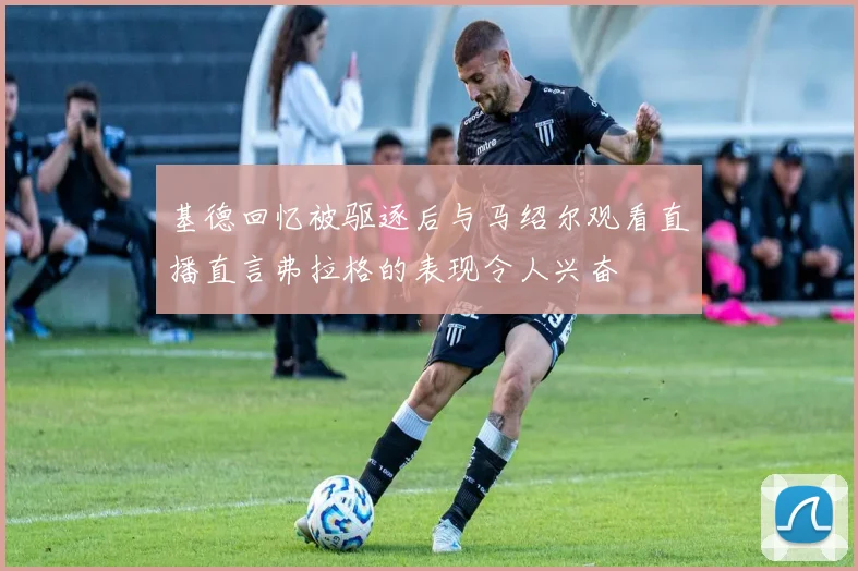 基德回忆被驱逐后与马绍尔观看直播直言弗拉格的表现令人兴奋