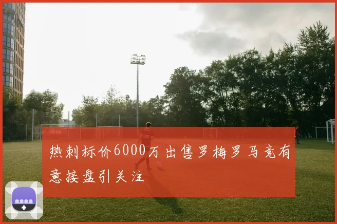 热刺标价6000万出售罗梅罗马竞有意接盘引关注
