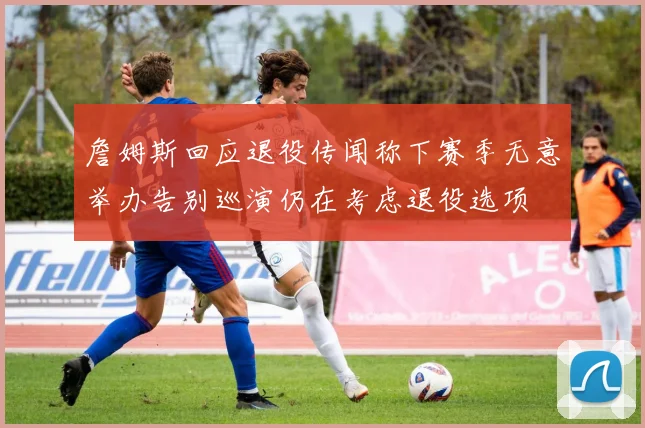 詹姆斯回应退役传闻称下赛季无意举办告别巡演仍在考虑退役选项