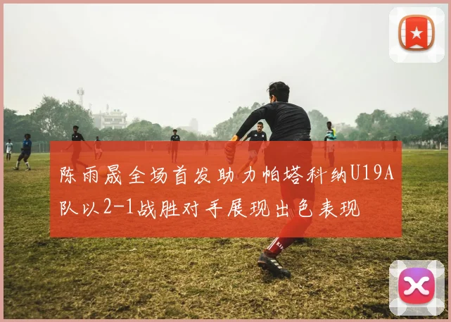 陈雨晟全场首发助力帕塔科纳U19A队以2-1战胜对手展现出色表现
