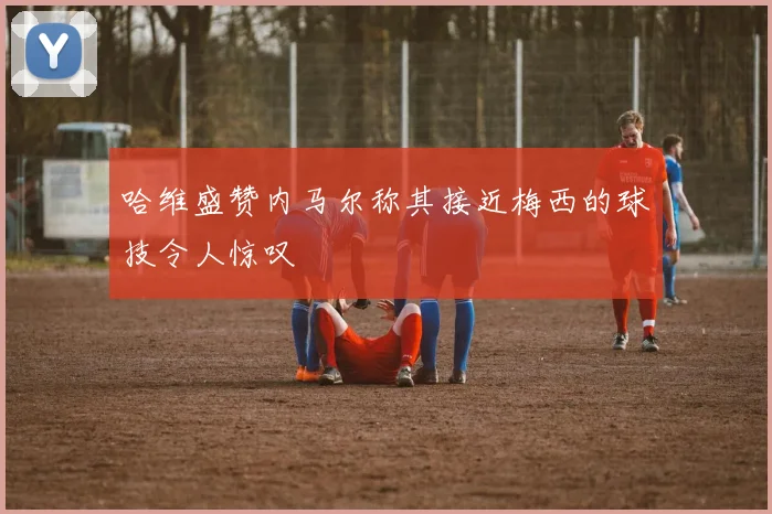 哈维盛赞内马尔称其接近梅西的球技令人惊叹