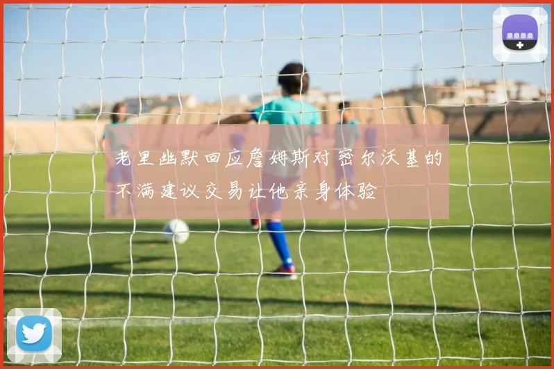 老里幽默回应詹姆斯对密尔沃基的不满建议交易让他亲身体验