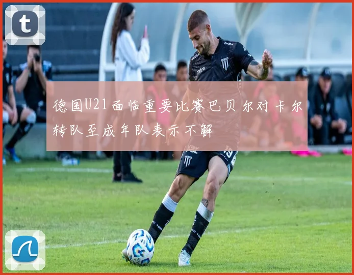 德国U21面临重要比赛巴贝尔对卡尔转队至成年队表示不解