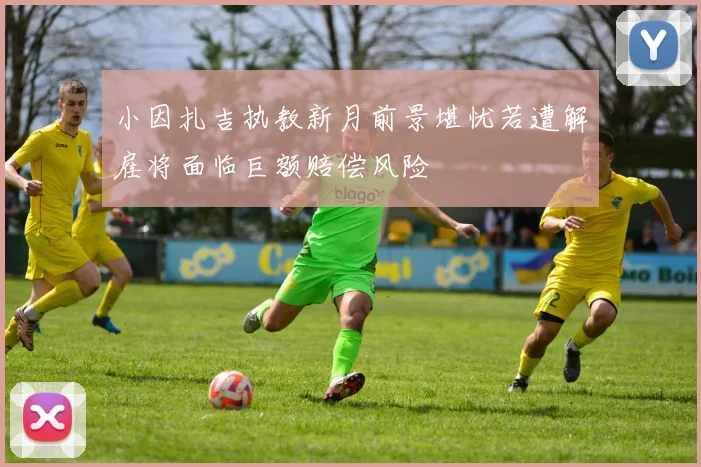 小因扎吉执教新月前景堪忧若遭解雇将面临巨额赔偿风险