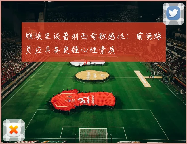 维埃里谈普利西奇敏感性：前场球员应具备更强心理素质