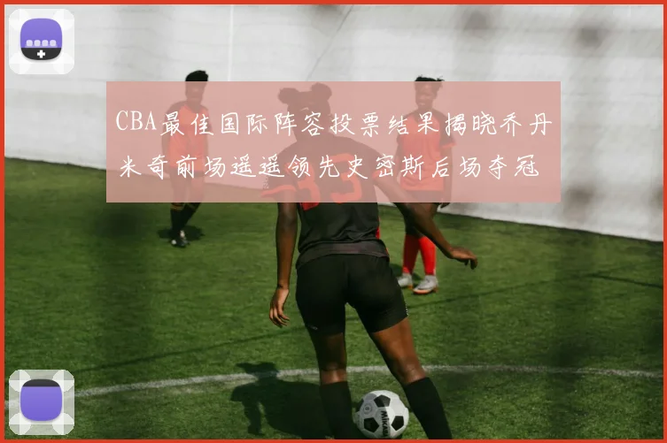 CBA最佳国际阵容投票结果揭晓乔丹米奇前场遥遥领先史密斯后场夺冠