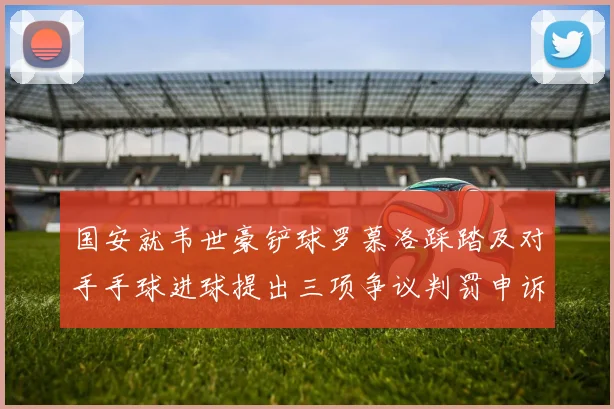 国安就韦世豪铲球罗慕洛踩踏及对手手球进球提出三项争议判罚申诉