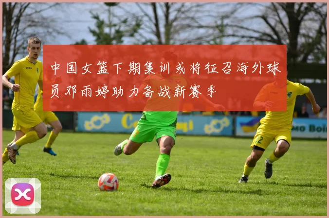 中国女篮下期集训或将征召海外球员邓雨婷助力备战新赛季