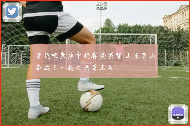 鲁能吧聚焦中超赛场调整 山东泰山备战下一轮对决看点足