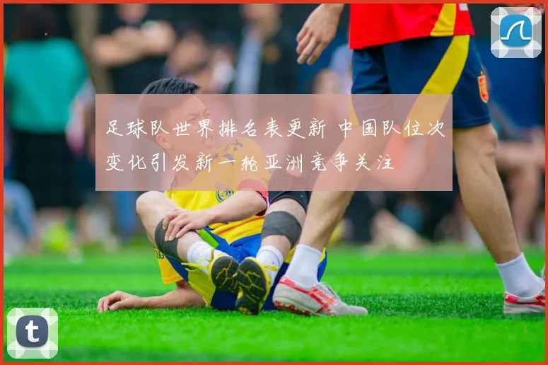 足球队世界排名表更新 中国队位次变化引发新一轮亚洲竞争关注