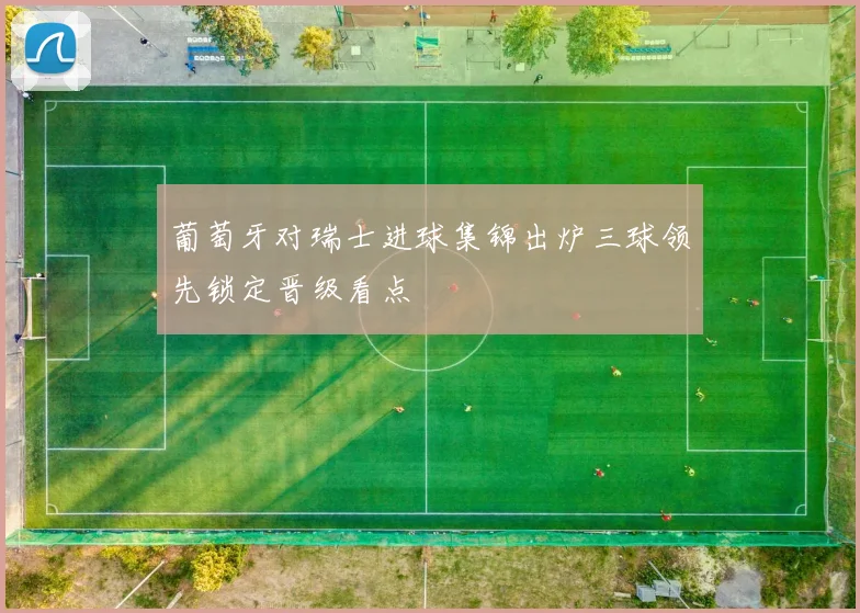 葡萄牙对瑞士进球集锦出炉三球领先锁定晋级看点