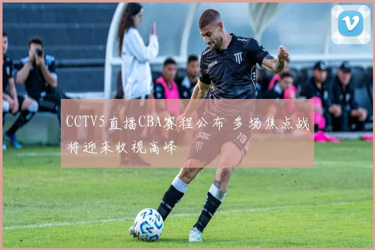 CCTV5直播CBA赛程公布 多场焦点战将迎来收视高峰