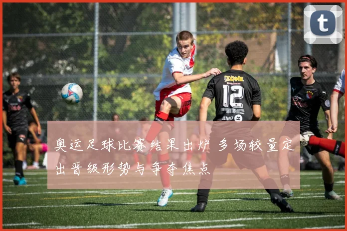 奥运足球比赛结果出炉 多场较量定出晋级形势与争夺焦点