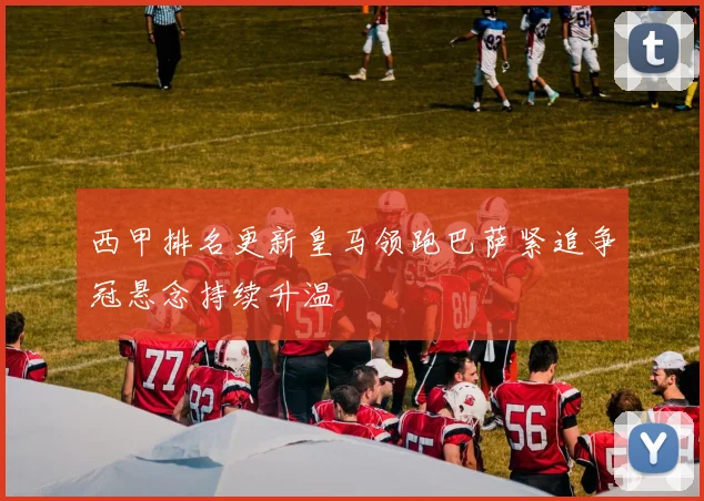 西甲排名更新皇马领跑巴萨紧追争冠悬念持续升温
