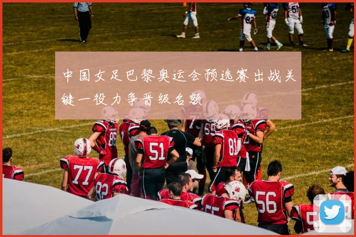 中国女足巴黎奥运会预选赛出战关键一役力争晋级名额