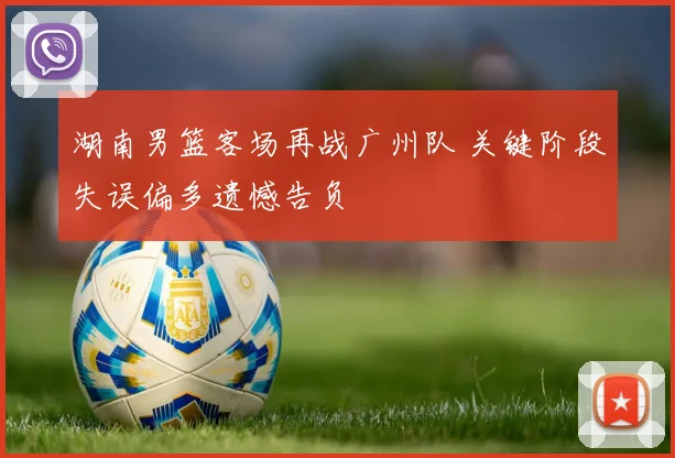 湖南男篮客场再战广州队 关键阶段失误偏多遗憾告负