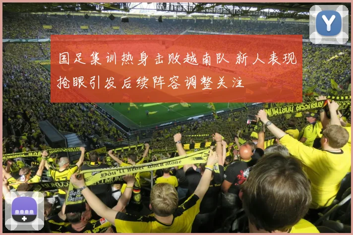 国足集训热身击败越南队 新人表现抢眼引发后续阵容调整关注