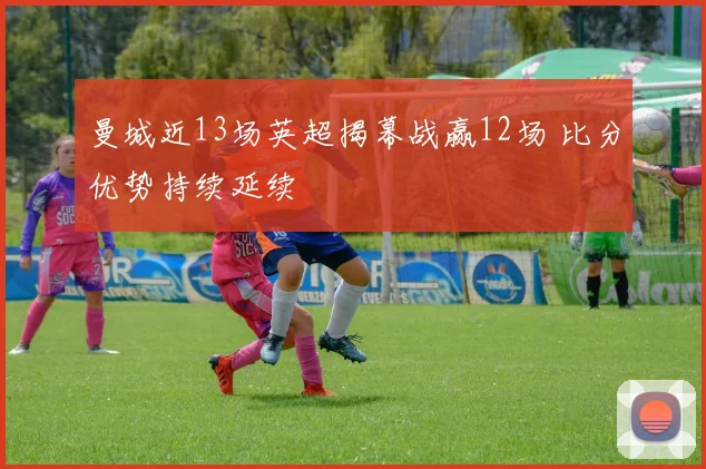 曼城近13场英超揭幕战赢12场 比分优势持续延续