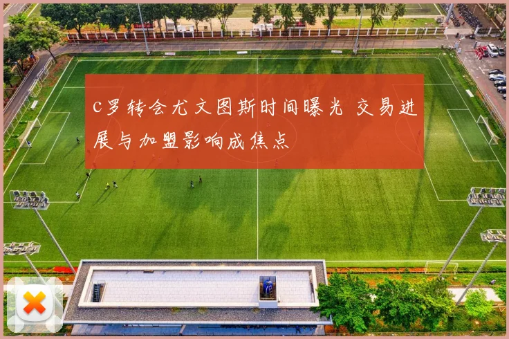 c罗转会尤文图斯时间曝光 交易进展与加盟影响成焦点