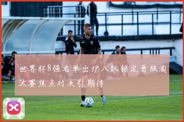 世界杯8强名单出炉八队锁定晋级淘汰赛焦点对决引期待