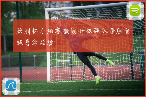 欧洲杯小组赛激战升级强队争胜晋级悬念延续