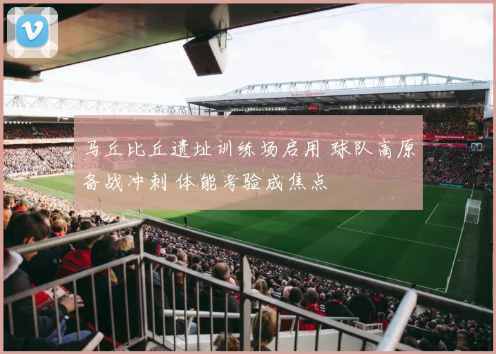 马丘比丘遗址训练场启用 球队高原备战冲刺 体能考验成焦点