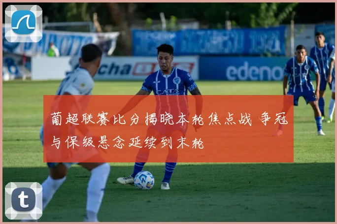 葡超联赛比分揭晓本轮焦点战 争冠与保级悬念延续到末轮
