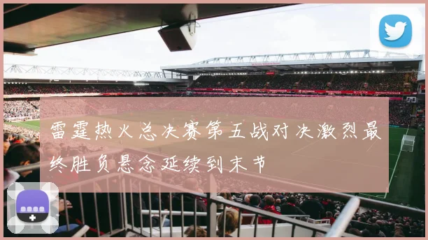 雷霆热火总决赛第五战对决激烈最终胜负悬念延续到末节