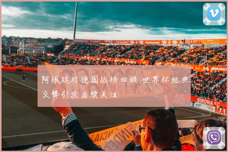 阿根廷对德国战绩回顾 世界杯经典交锋引发后续关注